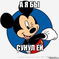 А Я БЫ СУНУЛ ЕЙ