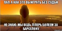 пап, а как это выиграть без судьи не знаю, мы ведь теперь болеем за барселону