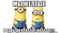 мы желтые и одно-двухглазые waaaaaat?