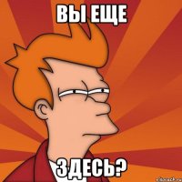 Вы еще Здесь?