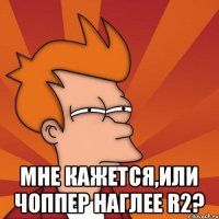  мне кажется,или Чоппер наглее R2?