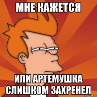 Мне кажется или Артемушка слишком захренел