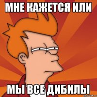 Мне кажется или Мы все дибилы