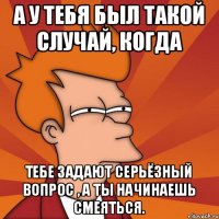 А у тебя был такой случай, когда Тебе задают серьёзный вопрос , а ты начинаешь смеяться.
