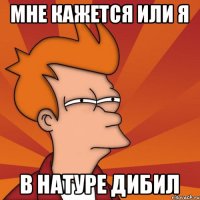 Мне кажется или я в натуре дибил