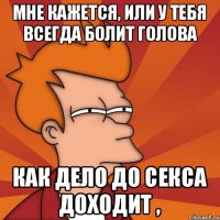 мне кажется, или у тебя всегда болит голова как дело до секса доходит ,