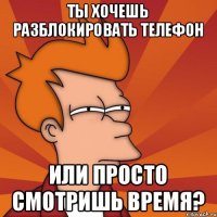 ТЫ ХОЧЕШЬ РАЗБЛОКИРОВАТЬ ТЕЛЕФОН ИЛИ ПРОСТО СМОТРИШЬ ВРЕМЯ?