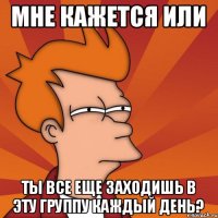 Мне кажется или Ты все еще заходишь в эту группу каждый день?