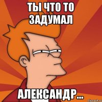 Ты что то задумал Александр...