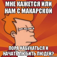 мне кажется или нам с Макарской пора набухаться и начать любить людей?
