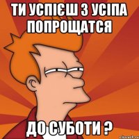 ти успієш з усіпа попрощатся До суботи ?