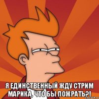  Я единственный жду стрим Марика, что бы пожрать?!