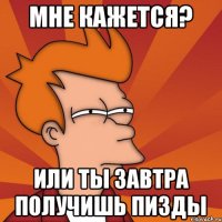 мне кажется? или ты завтра получишь пизды