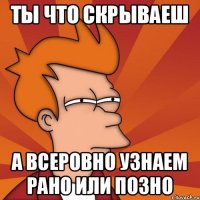 ты что скрываеш а всеровно узнаем рано или позно