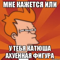 Мне кажется или У тебя Катюша ахуенная фигура