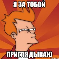 я за тобой приглядываю