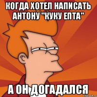 когда хотел написать Антону "куку епта" а он догадался