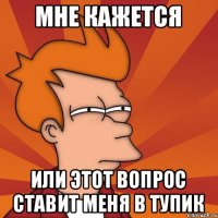 МНЕ КАЖЕТСЯ ИЛИ ЭТОТ ВОПРОС СТАВИТ МЕНЯ В ТУПИК
