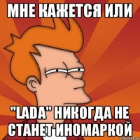 Мне кажется или "Lada" никогда не станет иномаркой