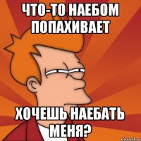 Что-то наебом попахивает Хочешь наебать меня?