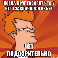 Когда друг говорит что у него закончился орбит Чёт подозрительно