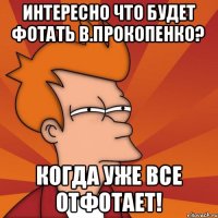Интересно что будет фотать В.Прокопенко? Когда уже все отфотает!