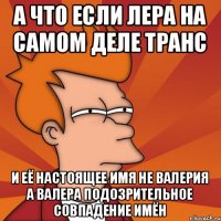 а что если лера на самом деле транс и её настоящее имя не валерия а валера подозрительное совпадение имён