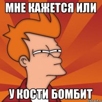 МНЕ КАЖЕТСЯ ИЛИ У КОСТИ БОМБИТ