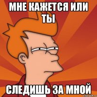 мне кажется или ты следишь за мной