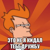  это не я кидал тебе дружбу