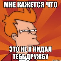 мне кажется что это не я кидал тебе дружбу