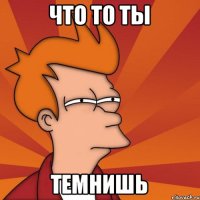 Что то ты темнишь