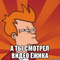  А ты смотрел видео ёжика