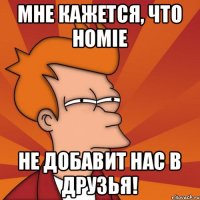 Мне кажется, что HOMIE не добавит нас в друзья!
