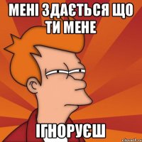 мені здається що ти мене ігноруєш