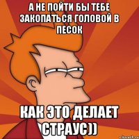 А не пойти бы тебе закопаться головой в песок как это делает страус))