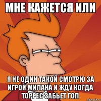 Мне кажется или я не один такой смотрю за игрой Милана и жду когда Торрес забьет гол
