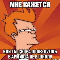 мне кажется или ты скора попездуешь в армию а не в школу