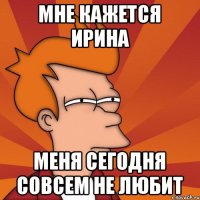 Мне кажется Ирина меня сегодня совсем не любит