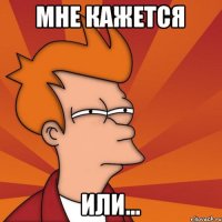 Мне кажется Или...