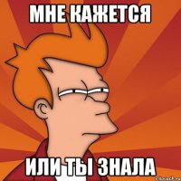 мне кажется или ты знала