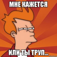 Мне кажется или ты труп...