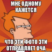 мне одному кажется что эти фото эти отправляет оча