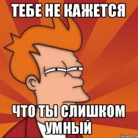 Тебе не кажется что ты слишком умный