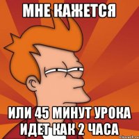 Мне кажется Или 45 минут урока идет как 2 часа