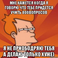 Мне кажется когда я говорю что тебе придется учить 800вопросов Я не приободряю тебя а делаю только хуже)