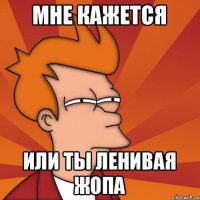мне кажется или ты ленивая жопа
