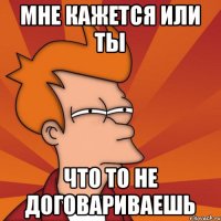Мне кажется или ты что то не договариваешь