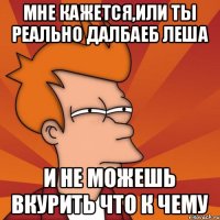 мне кажется,или ты реально далбаеб Леша и не можешь вкурить что к чему