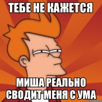 ТЕБЕ НЕ КАЖЕТСЯ МИША РЕАЛЬНО СВОДИТ МЕНЯ С УМА